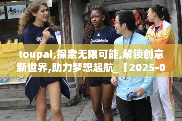 toupai,探索无限可能,解锁创意新世界,助力梦想起航_【2025-08-22