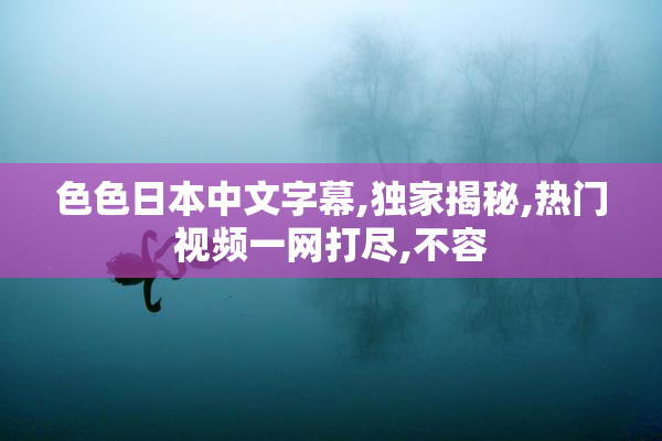色色日本中文字幕,独家揭秘,热门视频一网打尽,不容