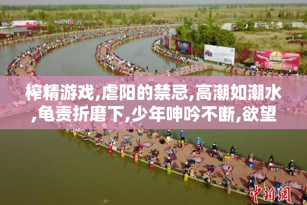 榨精游戏,虐阳的禁忌,高潮如潮水,龟责折磨下,少年呻吟不断,欲望无