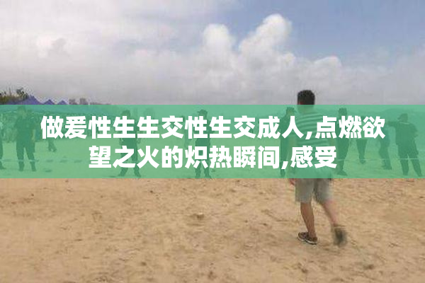 做爰性生生交性生交成人,点燃欲望之火的炽热瞬间,感受