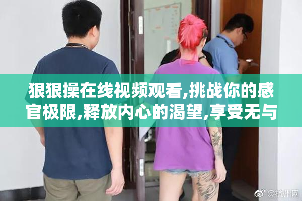 狠狠操在线视频观看,挑战你的感官极限,释放内心的渴望,享受无与