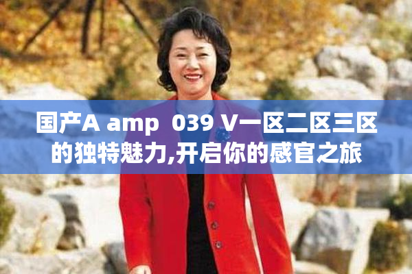 国产A amp  039 V一区二区三区的独特魅力,开启你的感官之旅