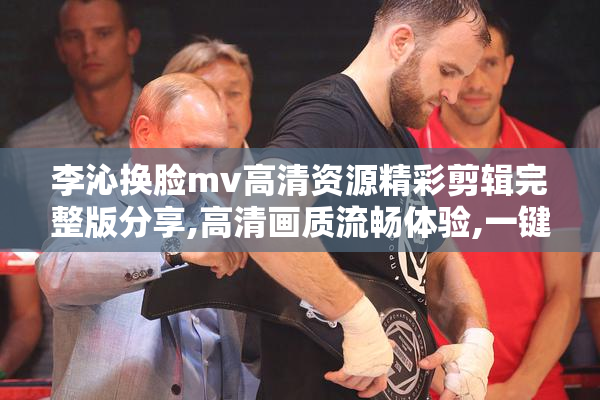 李沁换脸mv高清资源精彩剪辑完整版分享,高清画质流畅体验,一键