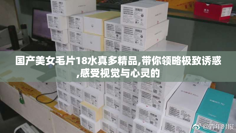 国产美女毛片18水真多精品,带你领略极致诱惑,感受视觉与心灵的