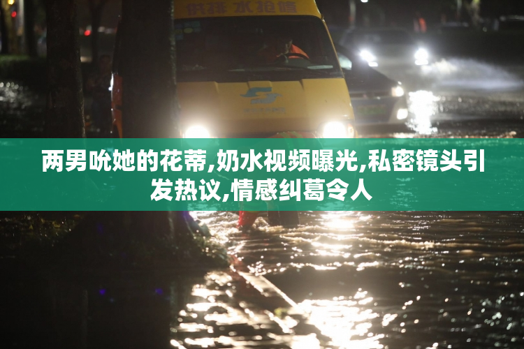 两男吮她的花蒂,奶水视频曝光,私密镜头引发热议,情感纠葛令人