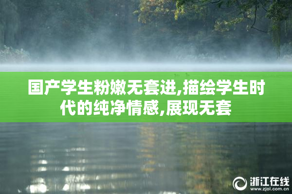 国产学生粉嫩无套进,描绘学生时代的纯净情感,展现无套