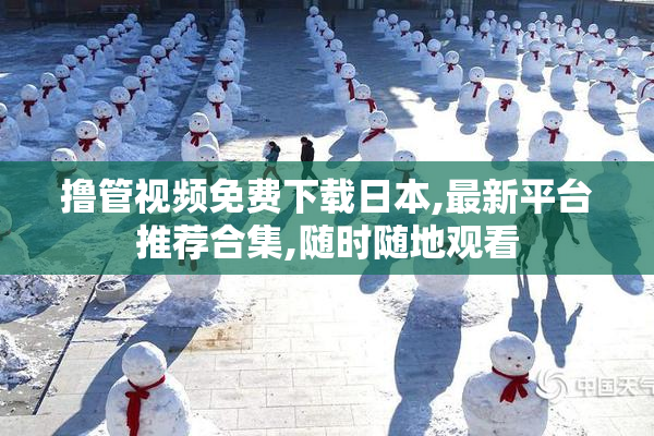 撸管视频免费下载日本,最新平台推荐合集,随时随地观看