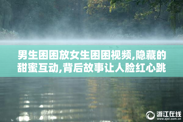 男生困困放女生困困视频,隐藏的甜蜜互动,背后故事让人脸红心跳