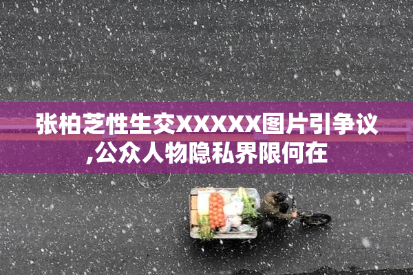 张柏芝性生交XXXXX图片引争议,公众人物隐私界限何在