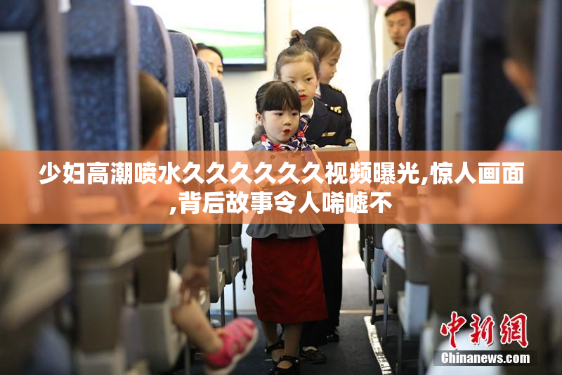 少妇高潮喷水久久久久久久视频曝光,惊人画面,背后故事令人唏嘘不