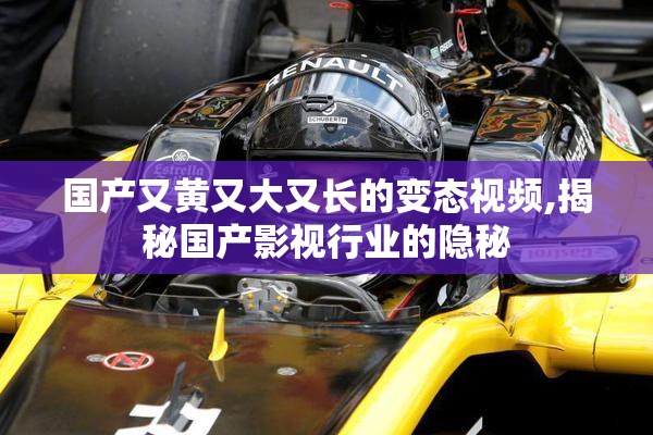 国产又黄又大又长的变态视频,揭秘国产影视行业的隐秘