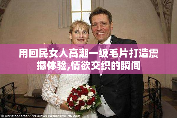 用回民女人高潮一级毛片打造震撼体验,情欲交织的瞬间