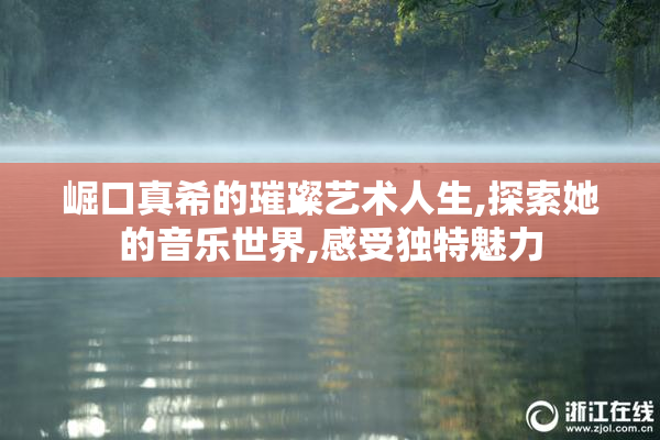 崛口真希的璀璨艺术人生,探索她的音乐世界,感受独特魅力