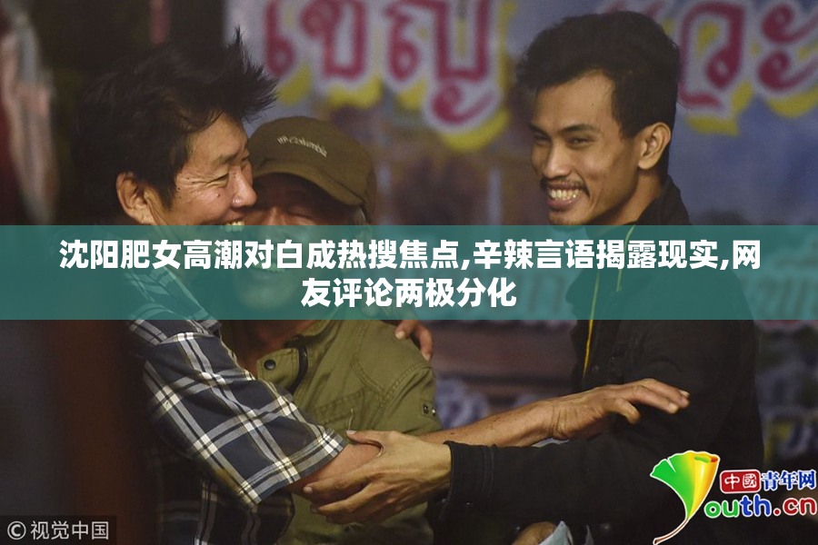 沈阳肥女高潮对白成热搜焦点,辛辣言语揭露现实,网友评论两极分化