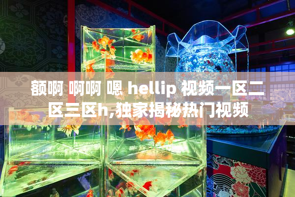 额啊 啊啊 嗯 hellip 视频一区二区三区h,独家揭秘热门视频