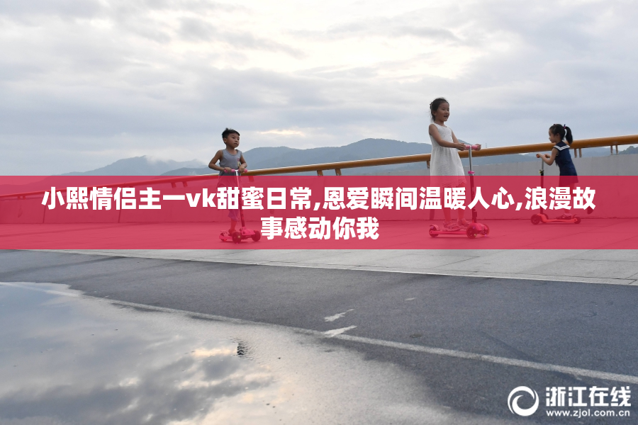 小熙情侣主一vk甜蜜日常,恩爱瞬间温暖人心,浪漫故事感动你我