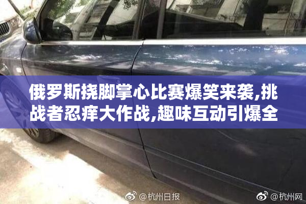 俄罗斯挠脚掌心比赛爆笑来袭,挑战者忍痒大作战,趣味互动引爆全网