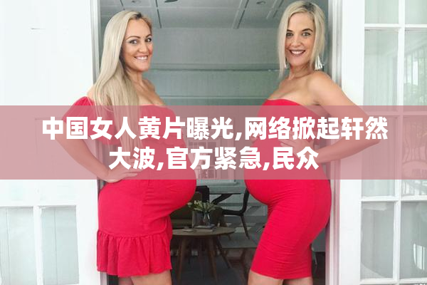 中国女人黄片曝光,网络掀起轩然大波,官方紧急,民众
