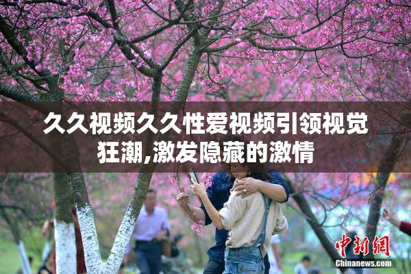 久久视频久久性爱视频引领视觉狂潮,激发隐藏的激情