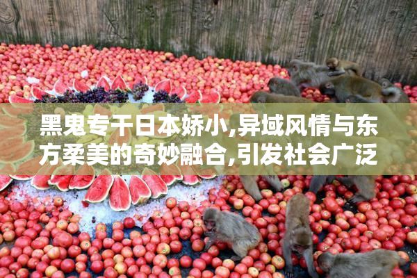 黑鬼专干日本娇小,异域风情与东方柔美的奇妙融合,引发社会广泛