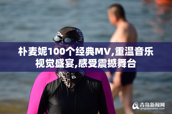 朴麦妮100个经典MV,重温音乐视觉盛宴,感受震撼舞台