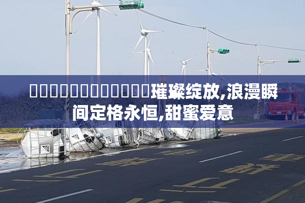 馃嚡馃嚨馃嚡馃嚨馃崋馃崋璀璨绽放,浪漫瞬间定格永恒,甜蜜爱意