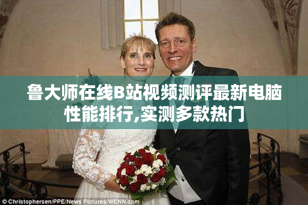 鲁大师在线B站视频测评最新电脑性能排行,实测多款热门