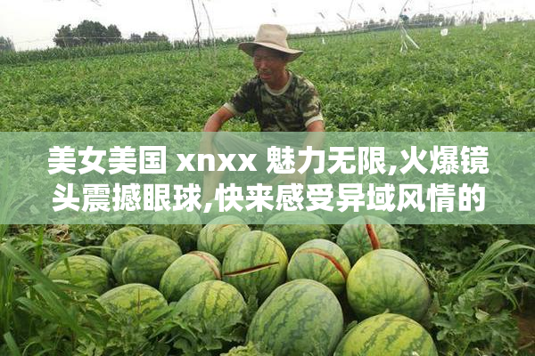 美女美国 xnxx 魅力无限,火爆镜头震撼眼球,快来感受异域风情的