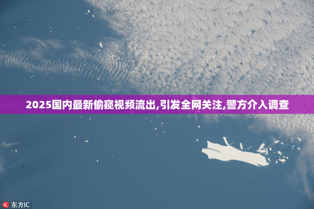 2025国内最新偷窥视频流出,引发全网关注,警方介入调查