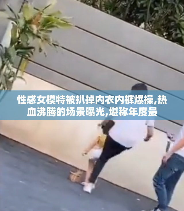 性感女模特被扒掉内衣内裤爆操,热血沸腾的场景曝光,堪称年度最