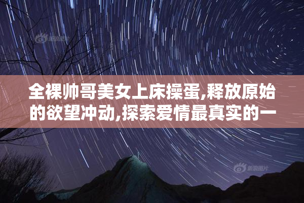 全裸帅哥美女上床操蛋,释放原始的欲望冲动,探索爱情最真实的一面