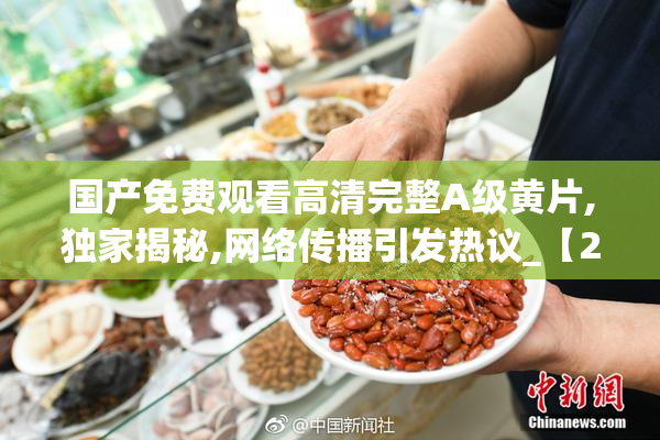 国产免费观看高清完整A级黄片,独家揭秘,网络传播引发热议_【2025