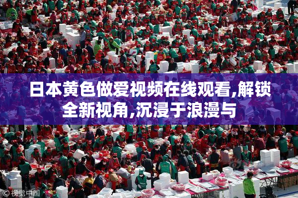 日本黄色做爱视频在线观看,解锁全新视角,沉浸于浪漫与