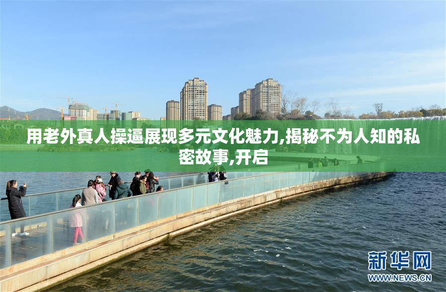 用老外真人操逼展现多元文化魅力,揭秘不为人知的私密故事,开启