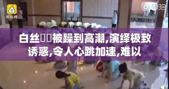 白丝妺妺被躁到高潮,演绎极致诱惑,令人心跳加速,难以