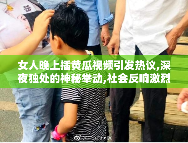 女人晚上插黄瓜视频引发热议,深夜独处的神秘举动,社会反响激烈