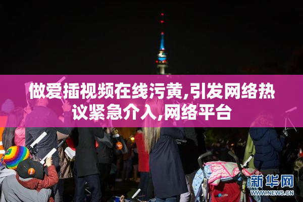 做爱插视频在线污黄,引发网络热议紧急介入,网络平台