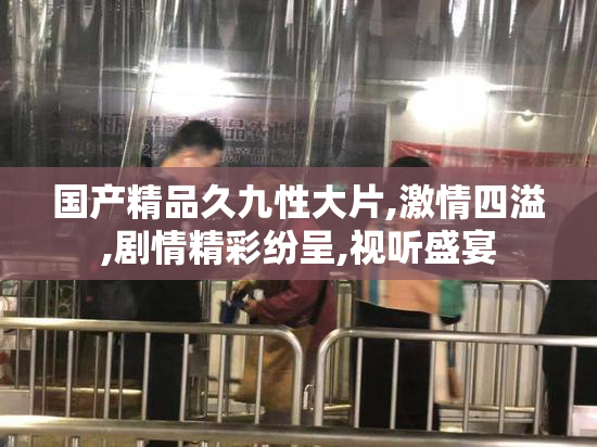 国产精品久九性大片,激情四溢,剧情精彩纷呈,视听盛宴
