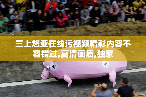 三上悠亚在线污视频精彩内容不容错过,高清画质,独家