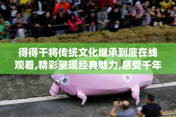 得得干将传统文化继承到底在线观看,精彩呈现经典魅力,感受千年