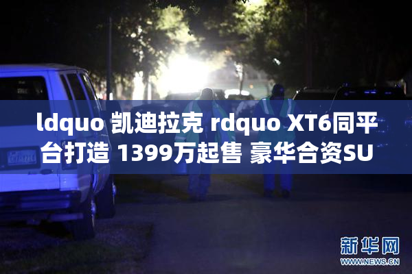 ldquo 凯迪拉克 rdquo XT6同平台打造 1399万起售 豪华合资SUV新