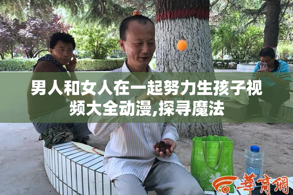 男人和女人在一起努力生孩子视频大全动漫,探寻魔法