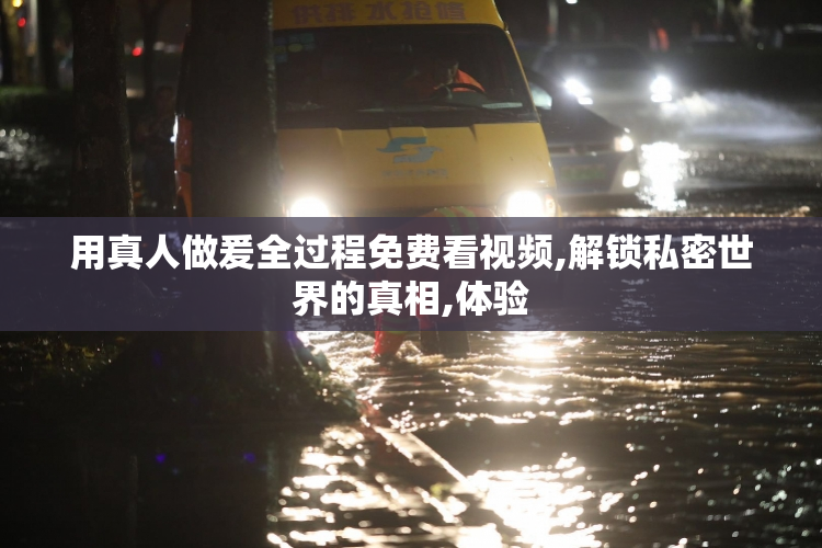 用真人做爰全过程免费看视频,解锁私密世界的真相,体验