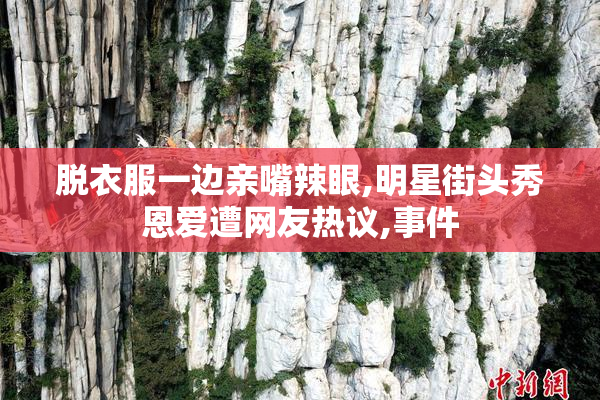 脱衣服一边亲嘴辣眼,明星街头秀恩爱遭网友热议,事件