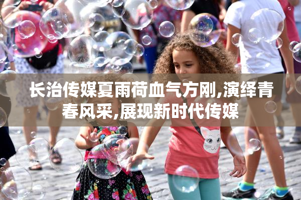 长治传媒夏雨荷血气方刚,演绎青春风采,展现新时代传媒