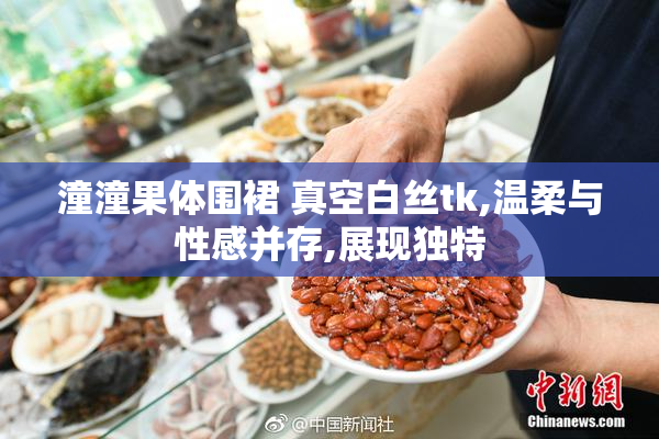 潼潼果体围裙 真空白丝tk,温柔与性感并存,展现独特