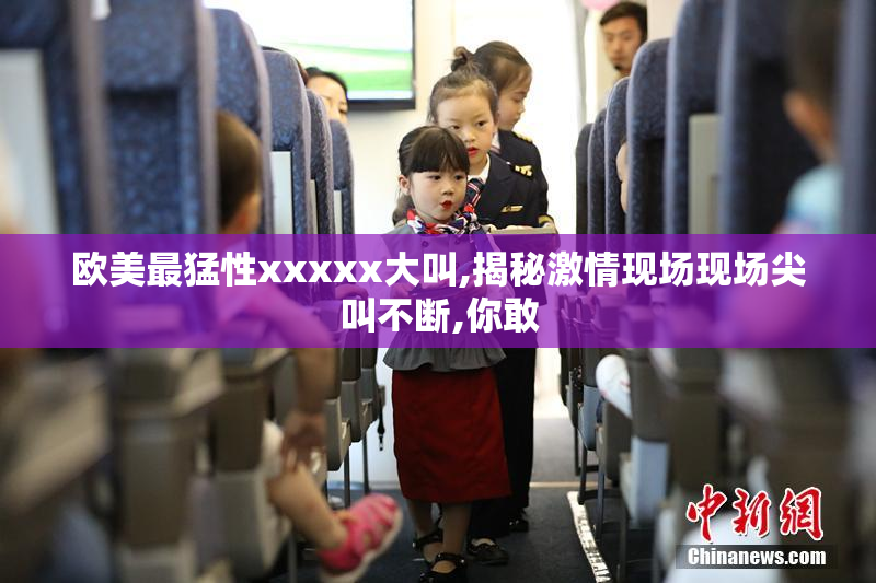 欧美最猛性xxxxx大叫,揭秘激情现场现场尖叫不断,你敢