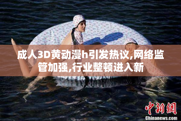 成人3D黄动漫h引发热议,网络监管加强,行业整顿进入新