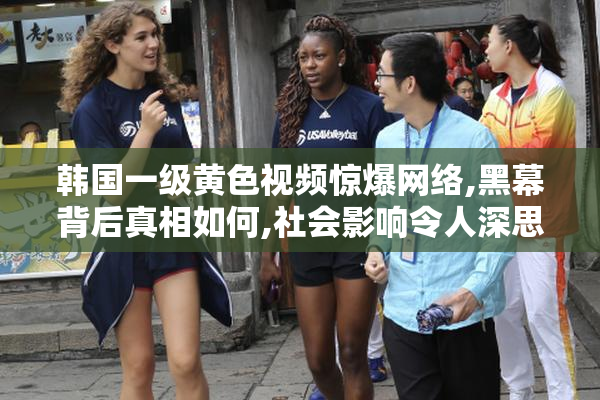 韩国一级黄色视频惊爆网络,黑幕背后真相如何,社会影响令人深思
