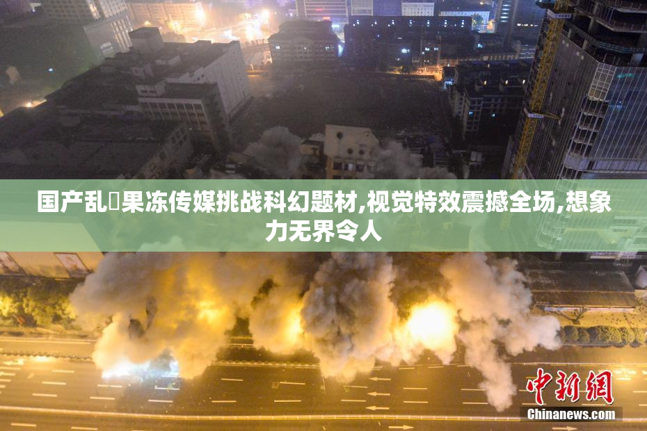 国产乱婬果冻传媒挑战科幻题材,视觉特效震撼全场,想象力无界令人